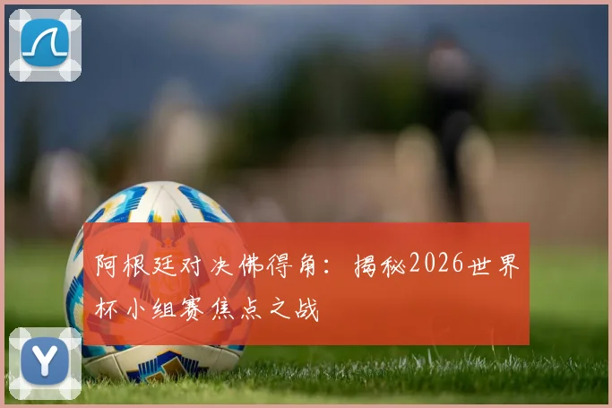 阿根廷对决佛得角：揭秘2026世界杯小组赛焦点之战