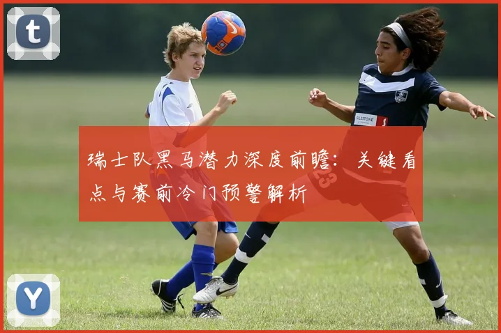 瑞士队黑马潜力深度前瞻：关键看点与赛前冷门预警解析