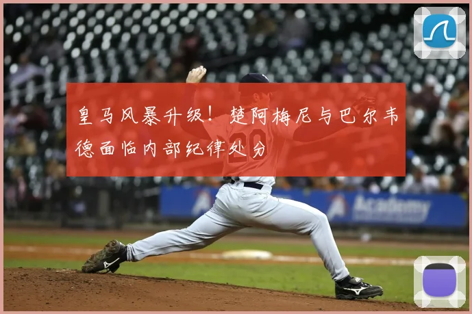 皇马风暴升级!楚阿梅尼与巴尔韦德面临内部纪律处分