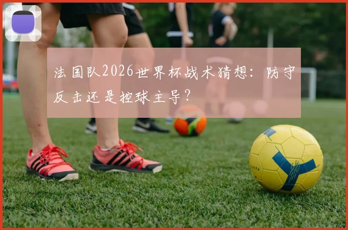 法国队2026世界杯战术猜想：防守反击还是控球主导？