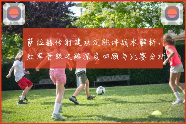 萨拉赫传射建功定乾坤战术解析，红军晋级之路深度回顾与比赛分析